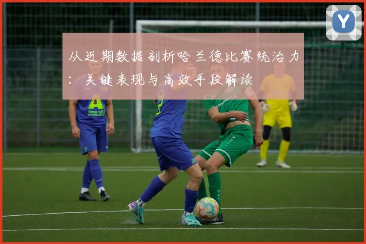 从近期数据剖析哈兰德比赛统治力:关键表现与高效手段解读